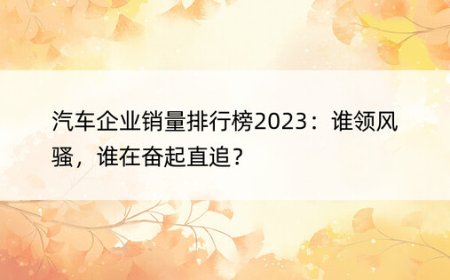 汽车企业销量排行榜2023：谁领风骚，谁在奋起直追？